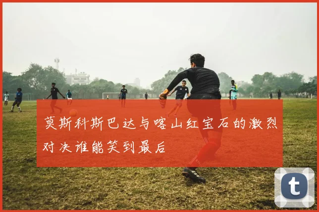 莫斯科斯巴达与喀山红宝石的激烈对决谁能笑到最后