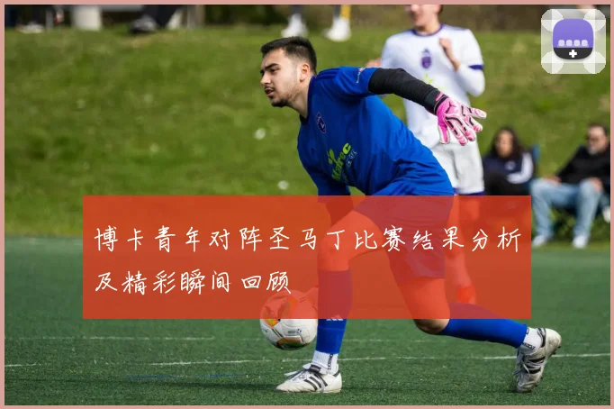 博卡青年对阵圣马丁比赛结果分析及精彩瞬间回顾