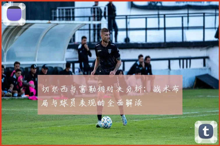 切尔西与富勒姆对决分析：战术布局与球员表现的全面解读