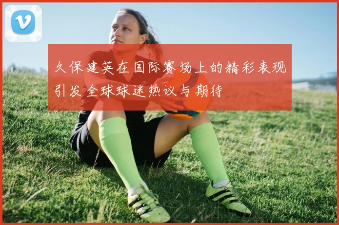 久保建英在国际赛场上的精彩表现引发全球球迷热议与期待