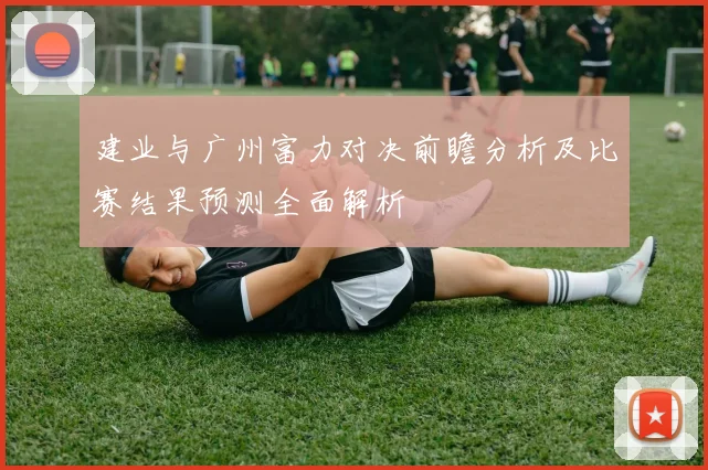 建业与广州富力对决前瞻分析及比赛结果预测全面解析