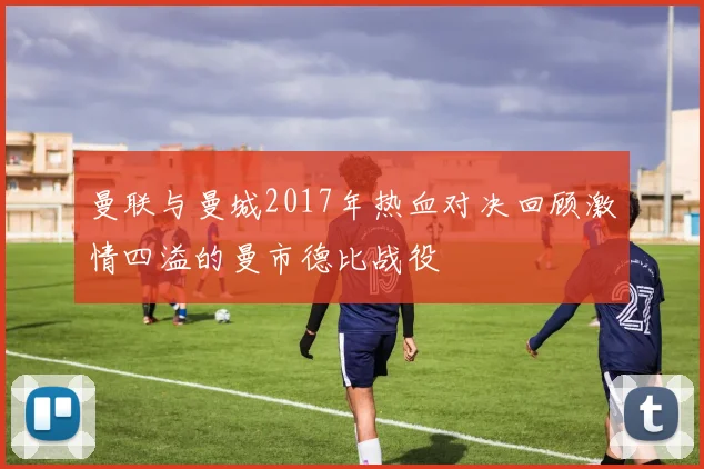 曼联与曼城2017年热血对决回顾激情四溢的曼市德比战役