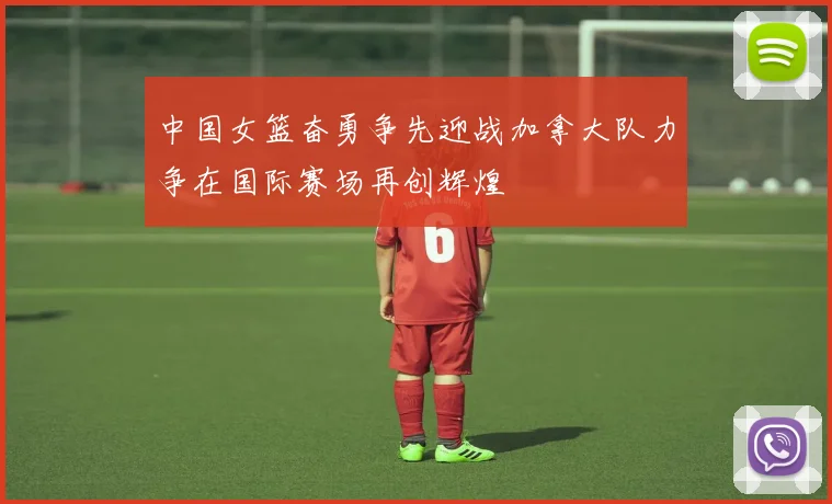 中国女篮奋勇争先迎战加拿大队力争在国际赛场再创辉煌