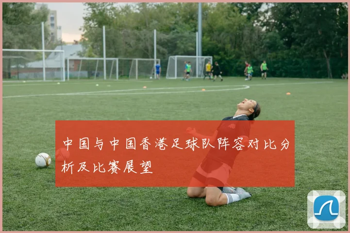 中国与中国香港足球队阵容对比分析及比赛展望