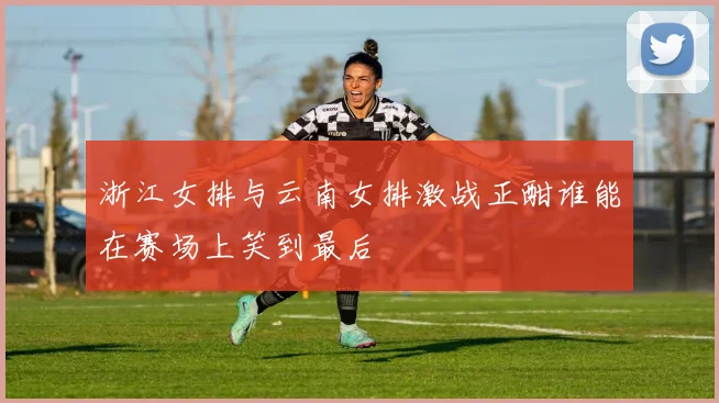 浙江女排与云南女排激战正酣谁能在赛场上笑到最后