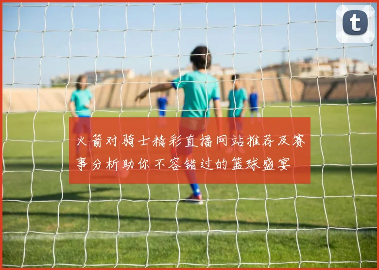 火箭对骑士精彩直播网站推荐及赛事分析助你不容错过的篮球盛宴