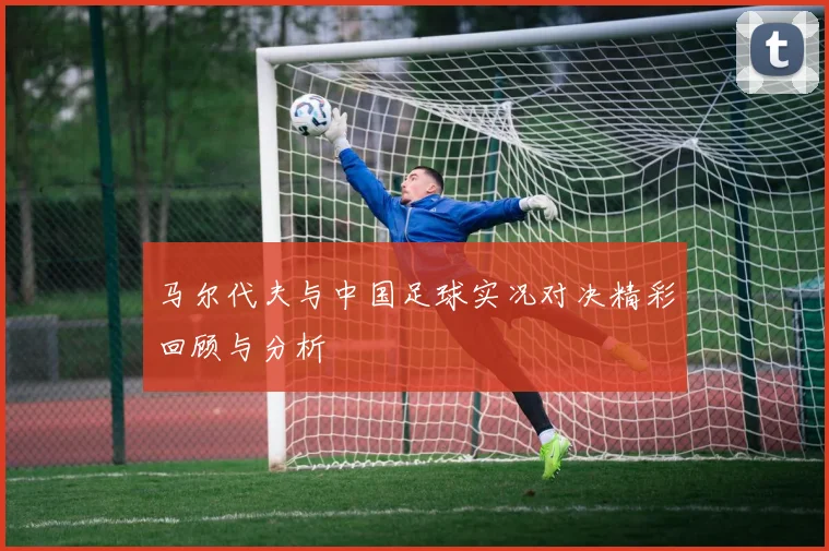 马尔代夫与中国足球实况对决精彩回顾与分析