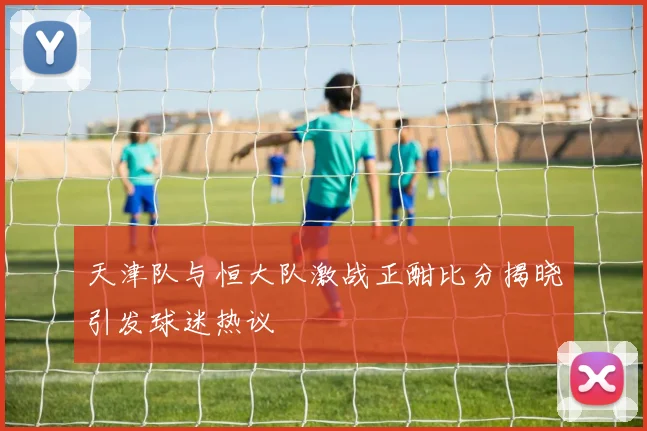 天津队与恒大队激战正酣比分揭晓引发球迷热议