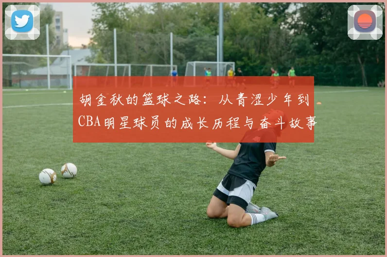 胡金秋的篮球之路：从青涩少年到CBA明星球员的成长历程与奋斗故事