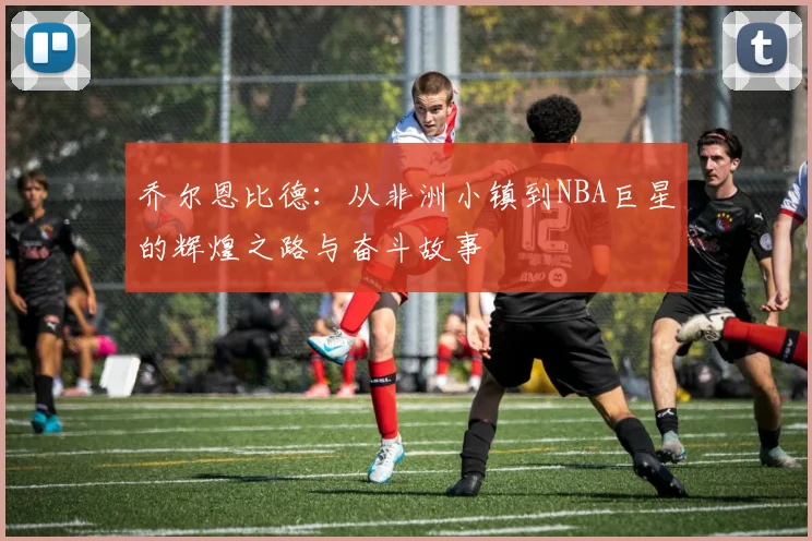 乔尔恩比德：从非洲小镇到NBA巨星的辉煌之路与奋斗故事