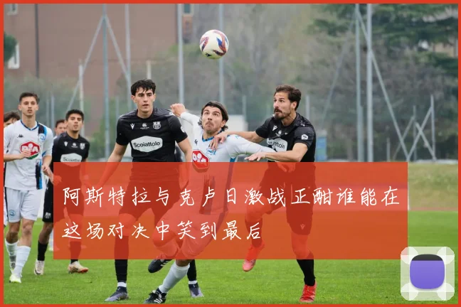 阿斯特拉与克卢日激战正酣谁能在这场对决中笑到最后