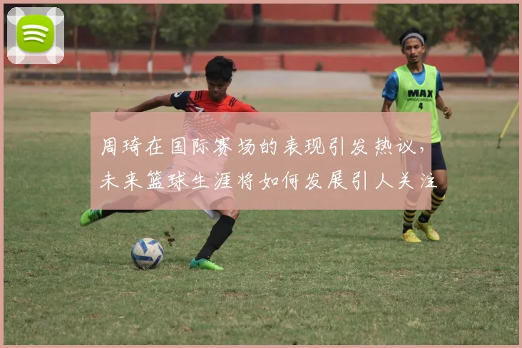 周琦在国际赛场的表现引发热议，未来篮球生涯将如何发展引人关注