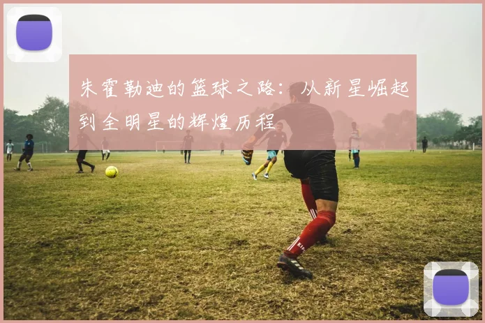 朱霍勒迪的篮球之路：从新星崛起到全明星的辉煌历程