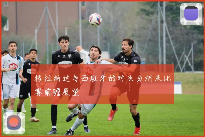 格拉纳达与西班牙的对决分析及比赛前瞻展望