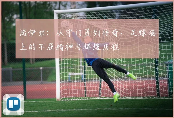 诺伊尔：从守门员到传奇，足球场上的不屈精神与辉煌历程