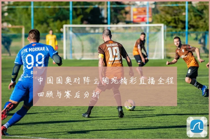 中国国奥对阵立陶宛精彩直播全程回顾与赛后分析