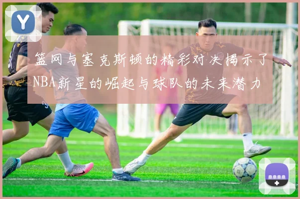 篮网与塞克斯顿的精彩对决揭示了NBA新星的崛起与球队的未来潜力