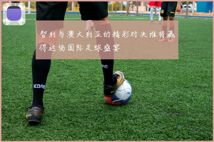 智利与澳大利亚的精彩对决谁将赢得这场国际足球盛宴