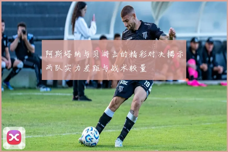 阿斯塔纳与贝游击的精彩对决揭示两队实力差距与战术较量