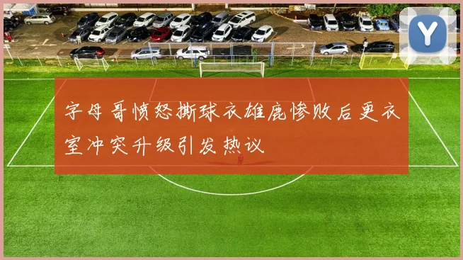 字母哥愤怒撕球衣雄鹿惨败后更衣室冲突升级引发热议