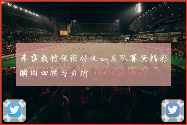 弗雷戴特领衔对决山东队赛场精彩瞬间回顾与分析