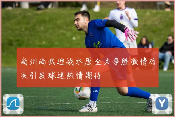 尚州尚武迎战水原全力争胜激情对决引发球迷热情期待