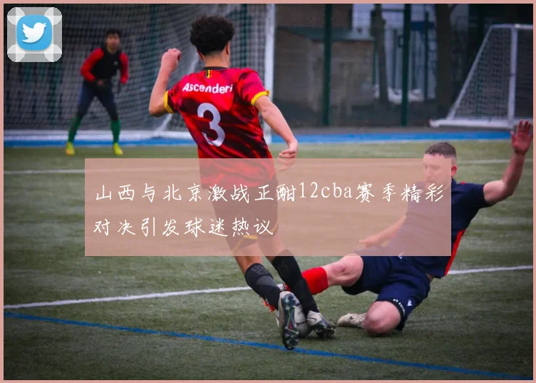 山西与北京激战正酣12cba赛季精彩对决引发球迷热议