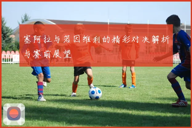 塞阿拉与若因维利的精彩对决解析与赛前展望