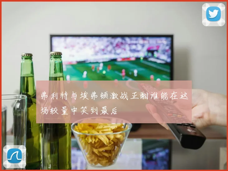 弗利特与埃弗顿激战正酣谁能在这场较量中笑到最后