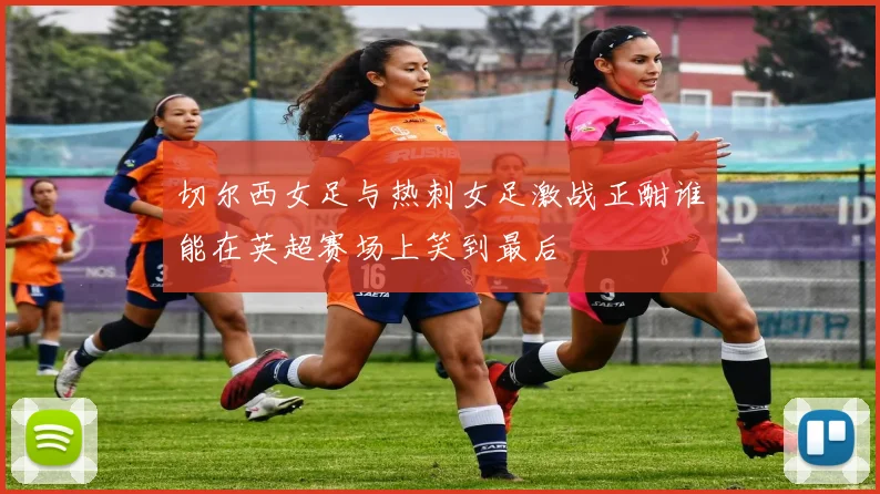 切尔西女足与热刺女足激战正酣谁能在英超赛场上笑到最后