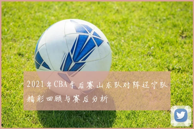 2021年CBA季后赛山东队对阵辽宁队精彩回顾与赛后分析