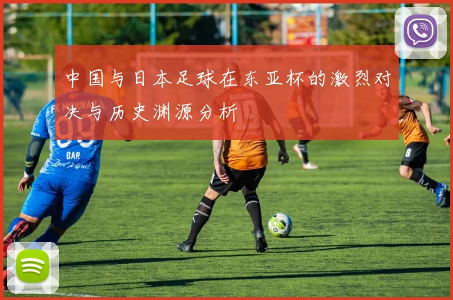 中国与日本足球在东亚杯的激烈对决与历史渊源分析