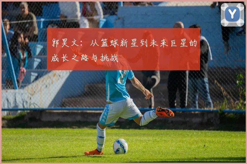 郭昊文：从篮球新星到未来巨星的成长之路与挑战
