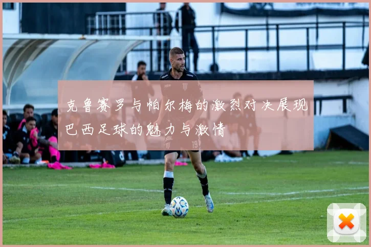 克鲁赛罗与帕尔梅的激烈对决展现巴西足球的魅力与激情