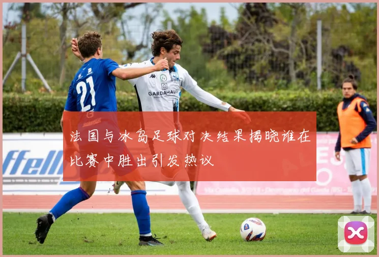 法国与冰岛足球对决结果揭晓谁在比赛中胜出引发热议